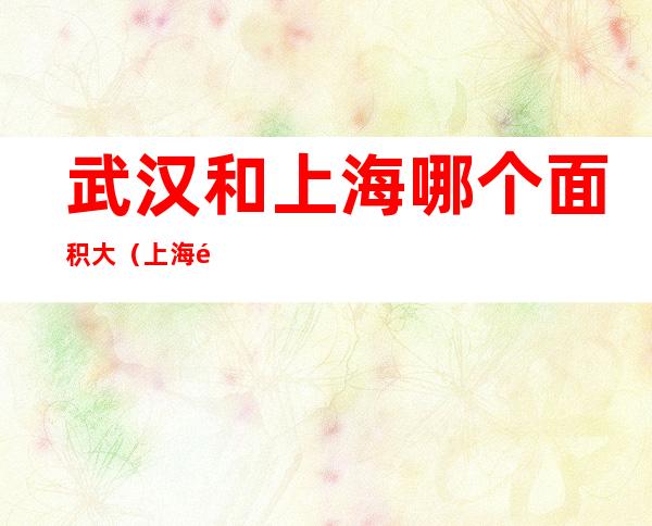武汉和上海哪个面积大（上海面积和武汉哪个面积大）