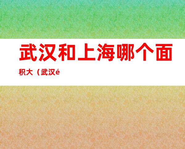 武汉和上海哪个面积大(武汉面积和上海面积哪个大)