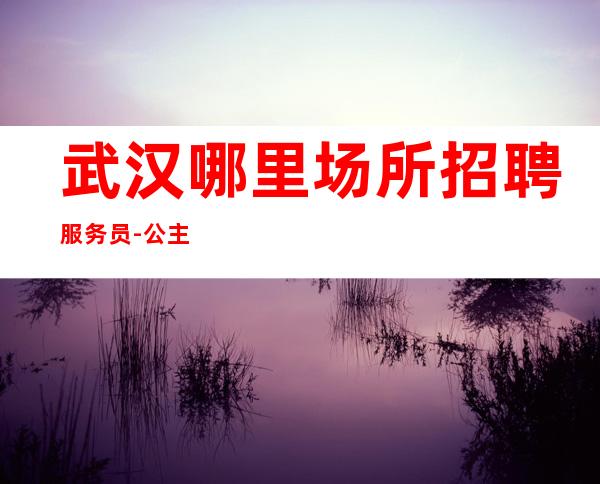 武汉哪里场所招聘服务员-公主-10【包住】