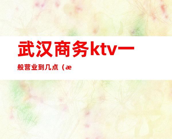 武汉商务ktv一般营业到几点(武汉商务ktv一般营业到几点结束)