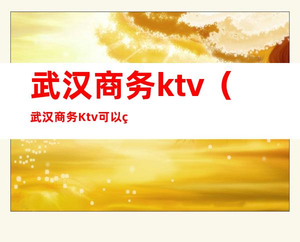 武汉商务ktv(武汉商务Ktv可以玩什么)