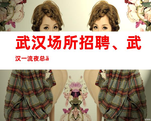 武汉场所招聘、武汉一流夜总会人气高生意好20好上班没压力