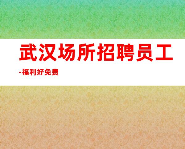 武汉场所招聘员工-福利好免费吃住赚的多