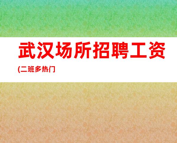 武汉场所招聘 工资(二班多热门安稳上班)