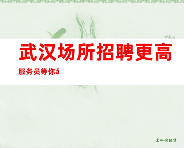 武汉场所招聘更高服务员等你彰显魅力等你赚买房