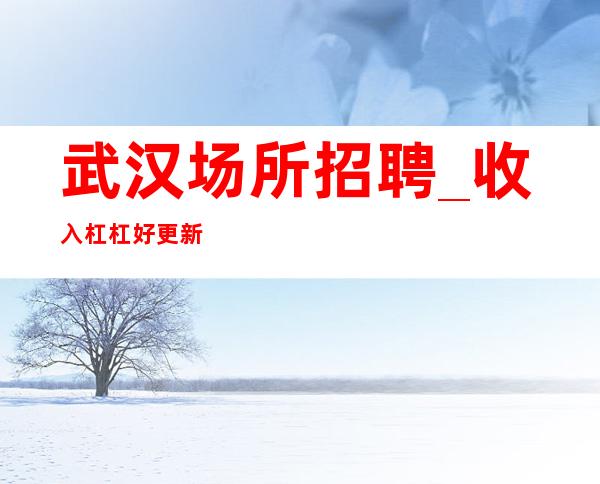 武汉场所招聘_收入杠杠好更新KTV靠脸吃饭