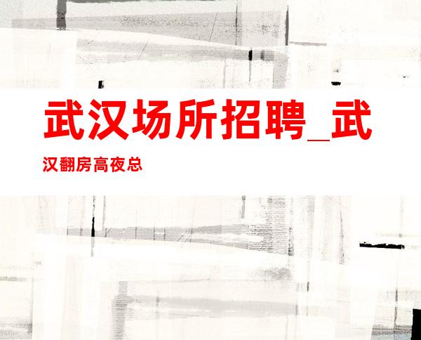 武汉场所招聘_武汉翻房高夜总会当下就是这样