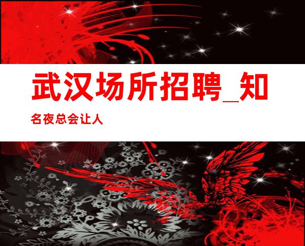 武汉场所招聘_知名夜总会让人意想不到人才招募