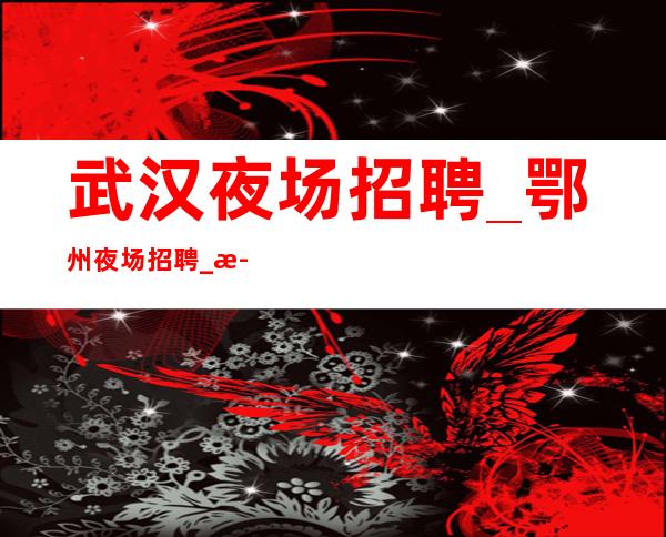 武汉夜场招聘_鄂州夜场招聘_武汉KTV招聘