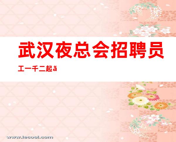 武汉夜总会招聘员工一千二起『趁年轻多努力多学习经验』