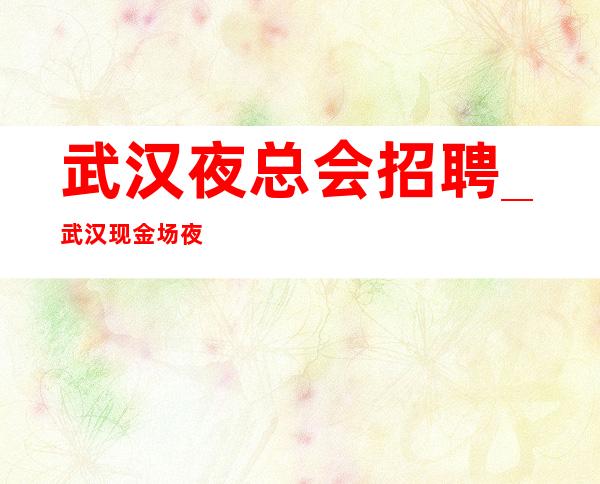 武汉夜总会招聘_武汉现金场夜总会新人足够的实力