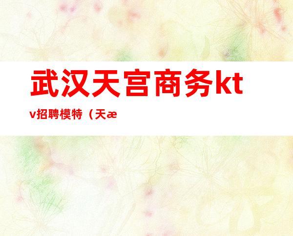 武汉天宫商务ktv招聘模特(天津商务ktv招聘模特)