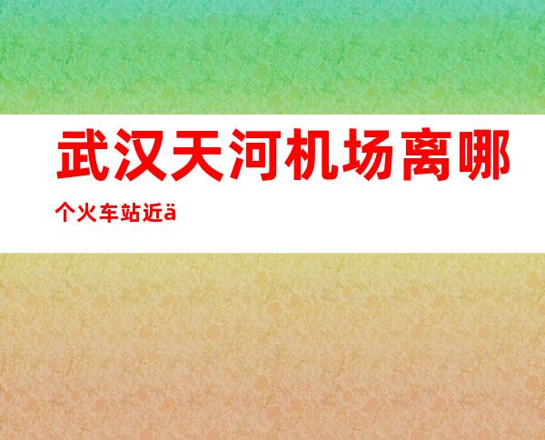武汉天河机场离哪个火车站近一点(武汉哪个火车站离天河机场最近)