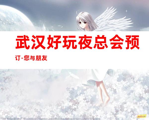武汉好玩夜总会预订-您与朋友相约，我们与您相约