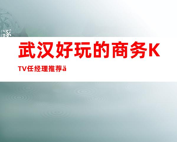 武汉好玩的商务KTV任经理推荐介绍-2022武汉夜总会预定