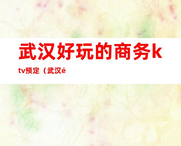 武汉好玩的商务ktv预定(武汉高端KTV)