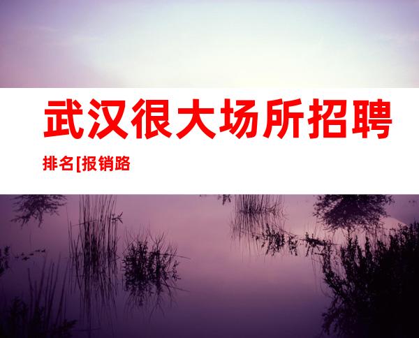 武汉很大场所招聘排名[报销路费来去自由]素场