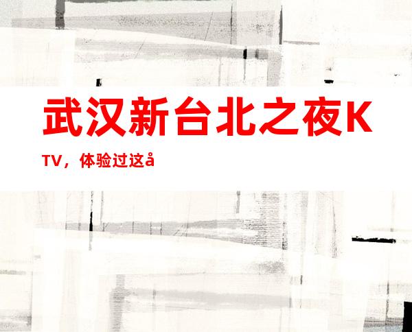 武汉新台北之夜KTV,体验过这家店让人流连忘返