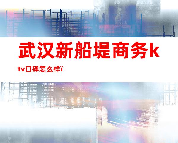 武汉新船堤商务ktv口碑怎么样（重庆新船堤商务ktv多少钱）