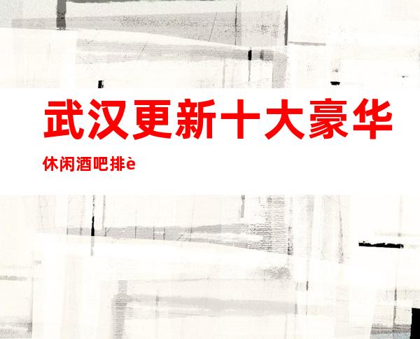武汉更新十大豪华休闲酒吧排行榜消费攻略/软包预订