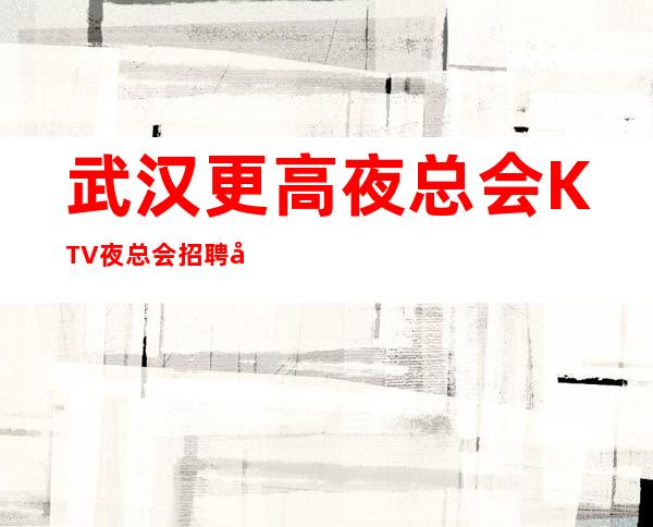 武汉更高夜总会 KTV 夜总会招聘 工资,不压不扣,食宿无忧
