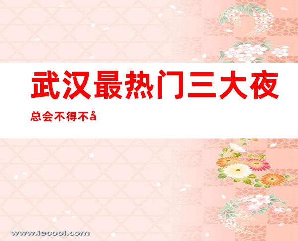 武汉最热门三大夜总会不得不去-武汉哪家夜总会好玩