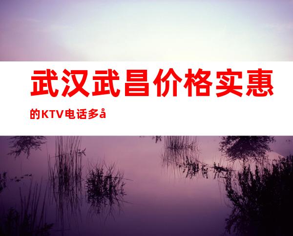 武汉武昌价格实惠的KTV电话多少预定排行榜 – 武汉武昌商务KTV