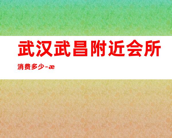 武汉武昌附近会所消费多少 – 武汉武昌商务KTV