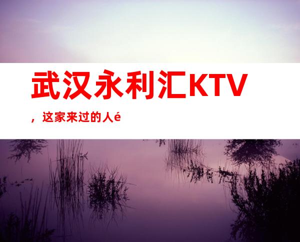 武汉永利汇KTV,这家来过的人都说非常好