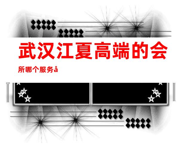 武汉江夏高端的会所哪个服务好 – 武汉江夏商务KTV