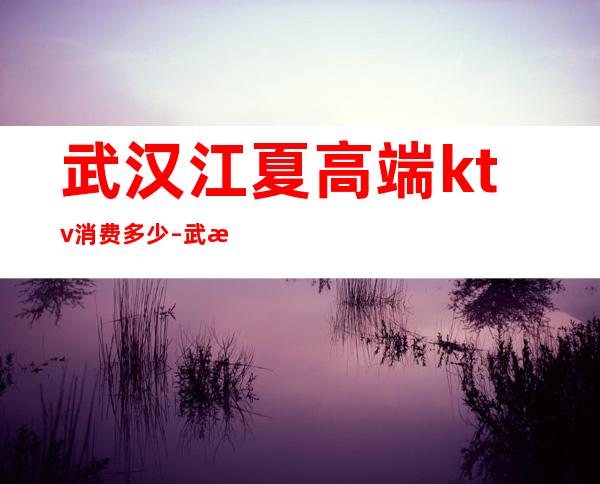 武汉江夏高端ktv消费多少 – 武汉江夏商务KTV