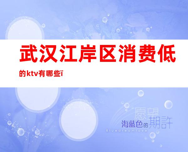 武汉江岸区消费低的ktv有哪些(武汉ktv怎么消费的)