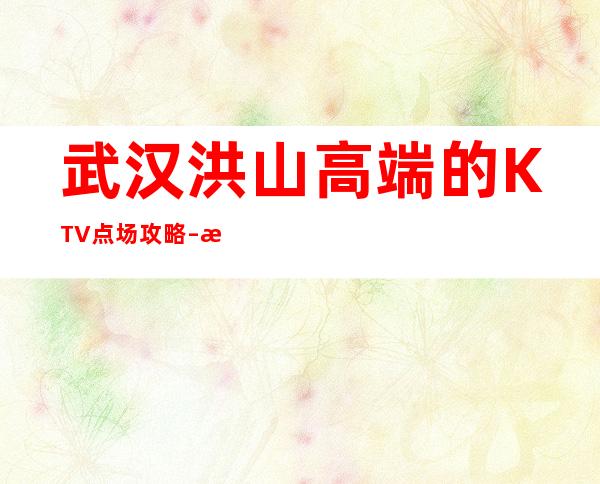 武汉洪山高端的KTV点场攻略 – 武汉洪山商务KTV