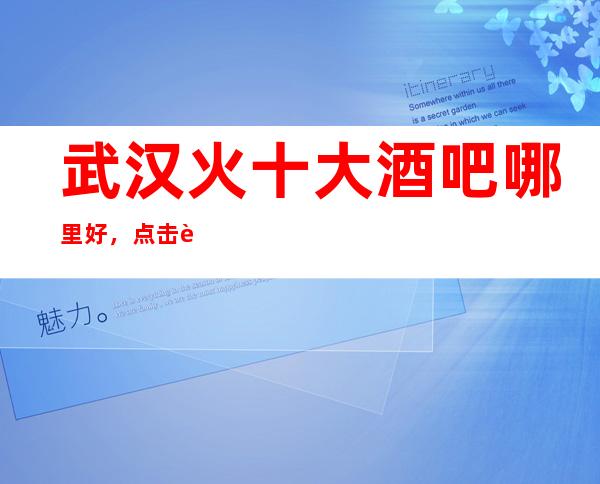 武汉火十大酒吧哪里好，点击详细介绍