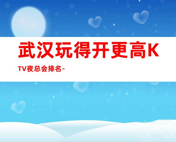 武汉玩得开更高KTV夜总会排名-这三大商务KTV值得去