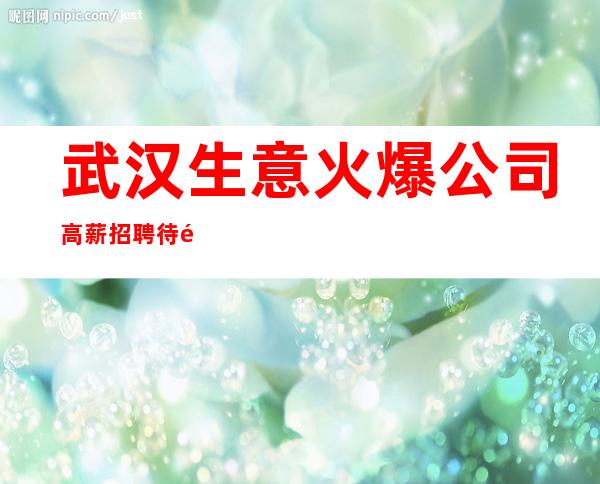 武汉生意火爆公司高薪招聘待遇靠谱