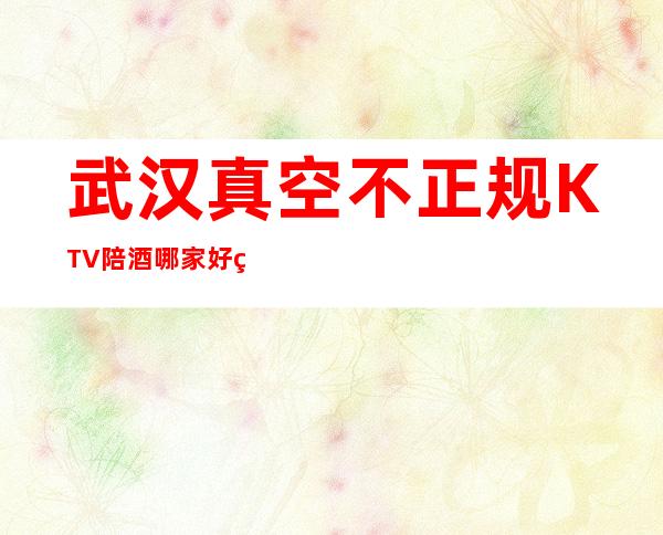 武汉真空不正规KTV陪酒哪家好玩-武汉ktv性价比消费开放排名