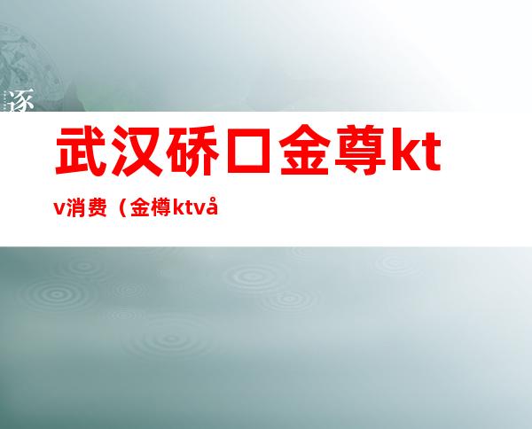 武汉硚口金尊ktv消费(金樽ktv地址)
