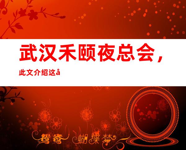 武汉禾颐夜总会,此文介绍这家店详情让你少踩坑