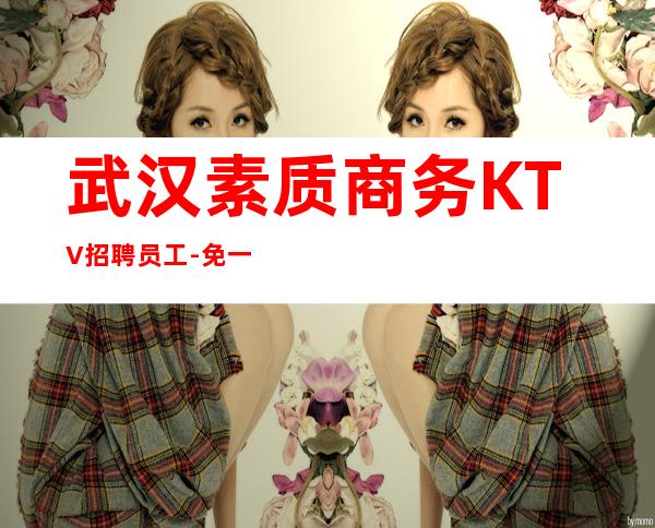 武汉素质商务KTV招聘员工-免一切费用亲自负责靠谱