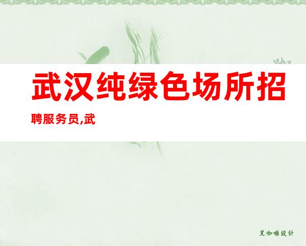 武汉纯绿色场所招聘服务员,武汉生意稳定夜班进房秒班适合自己才是好
