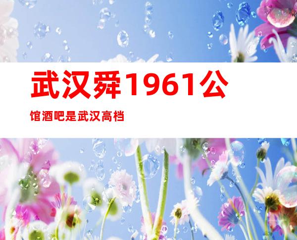 武汉舜1961公馆酒吧是武汉高档次更高豪华酒吧