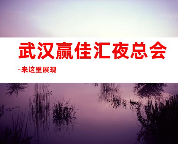 武汉赢佳汇夜总会-来这里展现你的魅力,证明你的实力