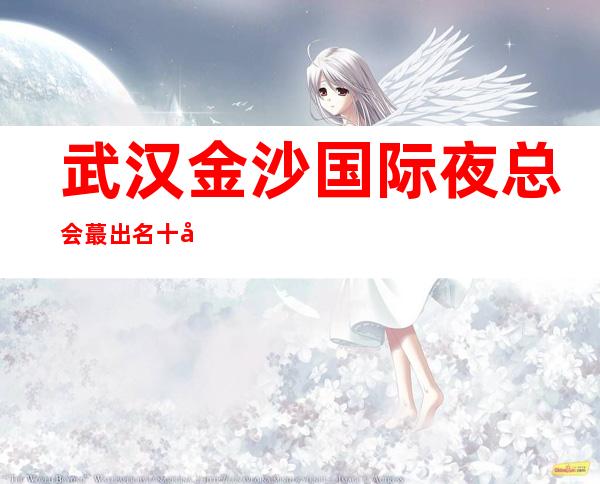 武汉金沙国际夜总会蕞出名十大夜总会值得一去