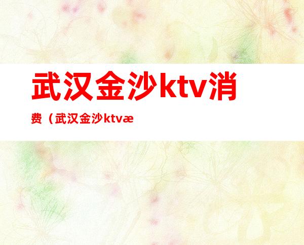 武汉金沙ktv消费(武汉金沙ktv消费多少)