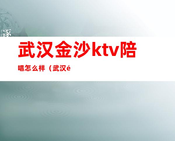 武汉金沙ktv陪唱怎么样(武汉金沙ktv招聘)