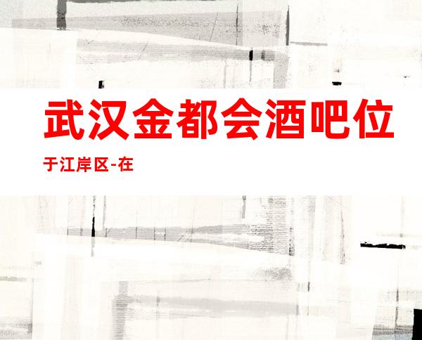 武汉金都会酒吧位于江岸区-在这能找到适合你的娱乐方式
