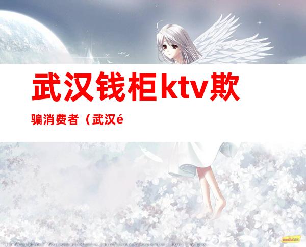 武汉钱柜ktv欺骗消费者(武汉钱柜ktv欺骗消费者怎么举报)