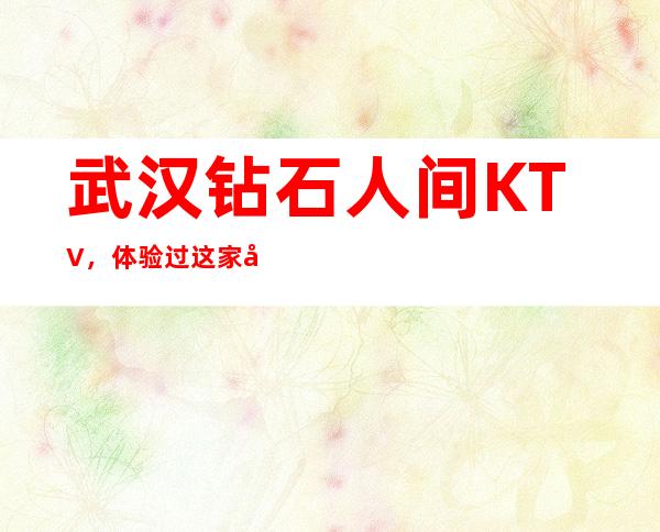 武汉钻石人间KTV，体验过这家店让人流连忘返