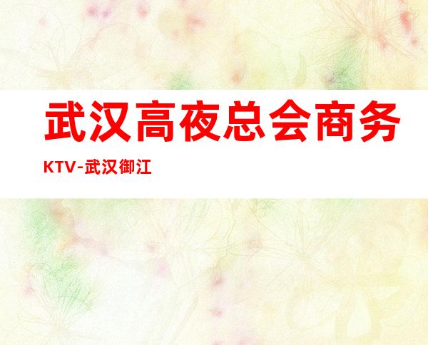 武汉高夜总会商务KTV-武汉御江宴ktv夜总会值得一去！